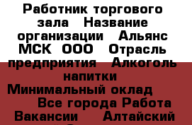 Работник торгового зала › Название организации ­ Альянс-МСК, ООО › Отрасль предприятия ­ Алкоголь, напитки › Минимальный оклад ­ 25 000 - Все города Работа » Вакансии   . Алтайский край,Славгород г.